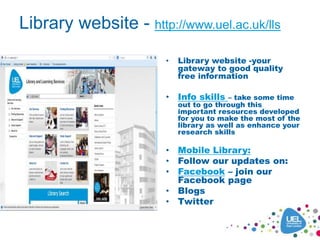 Library website - http://www.uel.ac.uk/lls
• Library website -your
gateway to good quality
free information
• Info skills – take some time
out to go through this
important resources developed
for you to make the most of the
library as well as enhance your
research skills
• Mobile Library:
• Follow our updates on:
• Facebook – join our
Facebook page
• Blogs
• Twitter
 