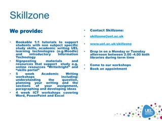 Skillzone
We provide:
• Bookable 1:1 tutorials to support
students with non subject specific
study skills, academic writing UEL
learning technologies (e.g.Moodle)
and introductory Information
Technology
• Signposting materials and
resources that support study e.g.
online resources “Writeitright” and
“skills portal”
• 5 week Academic Writing
workshops including:
understanding the question,
planning your writing and the
sections of your assignment,
paragraphing and developing ideas
• 4 week ICT workshops covering
Word, PowerPoint and Excel
• Contact Skillzone:
• skillzone@uel.ac.uk
• www.uel.ac.uk/skillzone
• Drop in on a Monday or Tuesday
afternoon between 2.00 -4.00 both
libraries during term time
• Come to our workshops
• Book an appointment
 