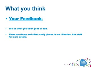 What you think
• Your Feedback-
• Tell us what you think good or bad.
• There are Group and silent study places in our Libraries. Ask staff
for more details.
 
