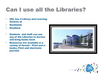 Can I use all the Libraries?
• UEL has 2 Library and Learning
Centres at
• Docklands
• Stratford
• Students and staff can use
any of the Libraries to borrow
and bring books back
• Resources are available in a
variety of format – Print and e-
books, Print and electronic
journals
 