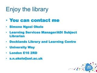 Enjoy the library
• You can contact me
• Simone Ngozi Okolo
• Learning Services Manager/ADI Subject
Librarian
• Docklands Library and Learning Centre
• University Way
• London E16 2RD
• s.n.okolo@uel.ac.uk
 