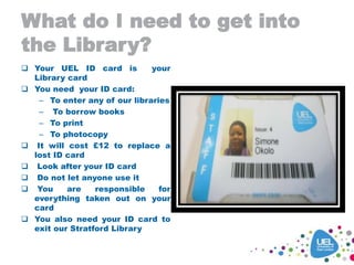 What do I need to get into
the Library?
 Your UEL ID card is your
Library card
 You need your ID card:
– To enter any of our libraries
– To borrow books
– To print
– To photocopy
 It will cost £12 to replace a
lost ID card
 Look after your ID card
 Do not let anyone use it
 You are responsible for
everything taken out on your
card
 You also need your ID card to
exit our Stratford Library
 