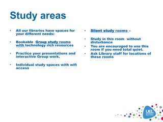 Study areas
• All our libraries have spaces for
your different needs:
• Bookable rGroup study rooms
with technology rich resources
• Practice your presentations and
interactive Group work.
• Individual study spaces with wifi
access
• oup study
• Silent study
• You can book rooms S202 and S223
your phone sensitively and sensibly
• Hot or cold drinks and cold food only
• study
• You can book rooms S202 and S223
• Use your phone sensitively and sensibly
• Hot or cold drinks and cold food only
• Silent study rooms –
• Study in this room without
disturbance
• You are encouraged to use this
room if you need total quiet.
• Ask Library staff for locations of
these rooms
 