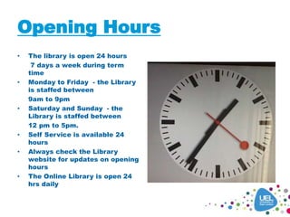 Opening Hours
• The library is open 24 hours
7 days a week during term
time
• Monday to Friday - the Library
is staffed between
9am to 9pm
• Saturday and Sunday - the
Library is staffed between
12 pm to 5pm.
• Self Service is available 24
hours
• Always check the Library
website for updates on opening
hours
• The Online Library is open 24
hrs daily
 