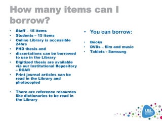 How many items can I
borrow?
• Staff – 15 items
• Students – 15 items
• Online Library is accessible
24hrs
• PHD thesis and
• dissertations can be borrowed
to use in the Library
• Digitized thesis are available
via our Institutional Repository
– ROAR
• Print journal articles can be
read in the Library and
photocopied
• There are reference resources
like dictionaries to be read in
the Library
• You can borrow:
• Books
• DVDs – film and music
• Tablets - Samsung
 