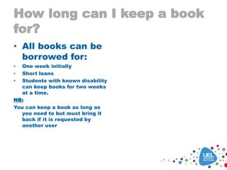 How long can I keep a book
for?
• All books can be
borrowed for:
• One week initially
• Short loans
• Students with known disability
can keep books for two weeks
at a time.
NB:
You can keep a book as long as
you need to but must bring it
back if it is requested by
another user
 
