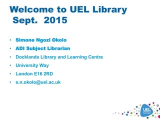 Welcome to UEL Library
Sept. 2015
• Simone Ngozi Okolo
• ADI Subject Librarian
• Docklands Library and Learning Centre
• University Way
• London E16 2RD
• s.n.okolo@uel.ac.uk
 