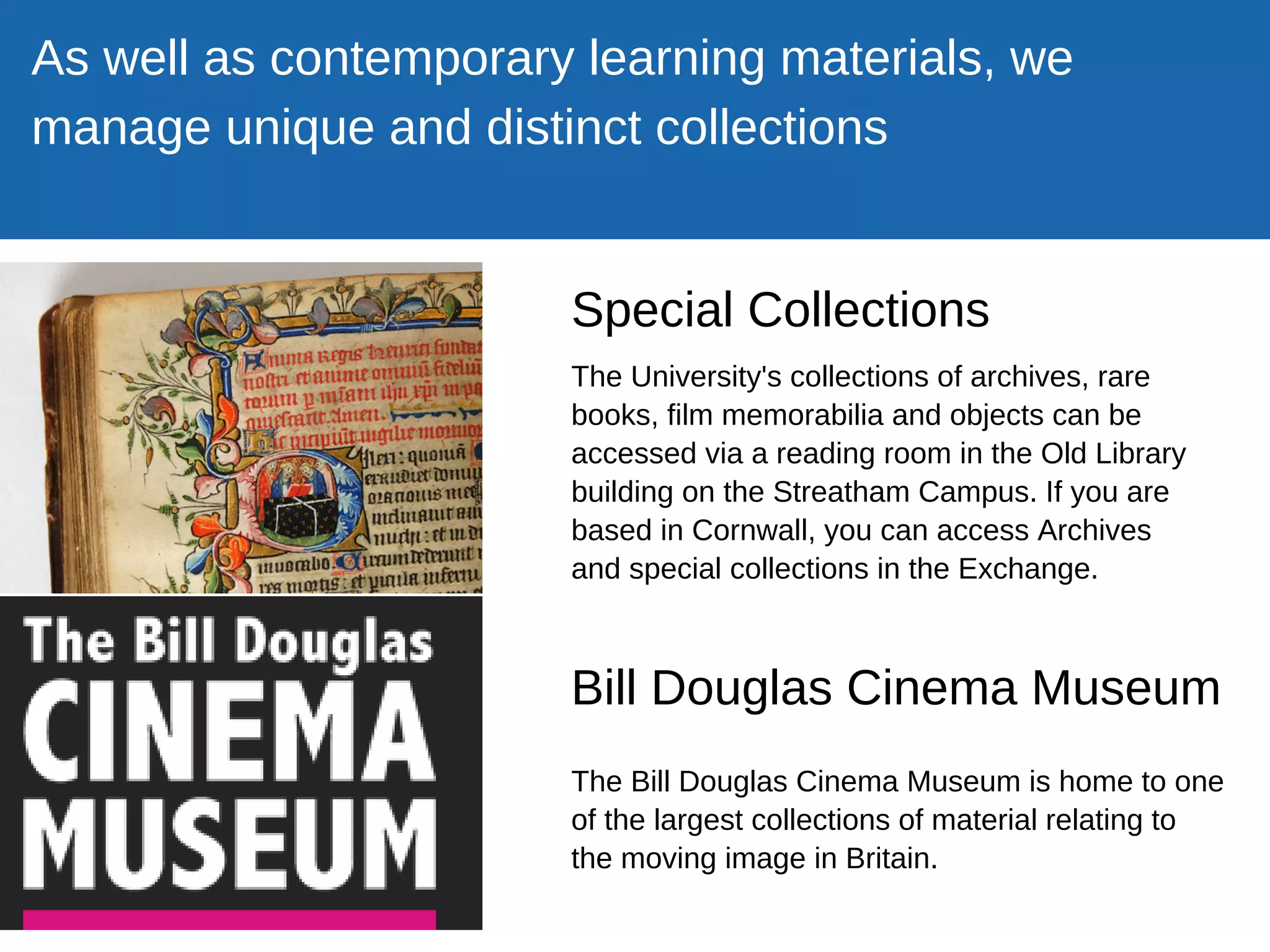 Special Collections
Bill Douglas Cinema Museum
As well as contemporary learning materials, we
manage unique and distinct collections
The Bill Douglas Cinema Museum is home to one
of the largest collections of material relating to
the moving image in Britain.
The University's collections of archives, rare
books, film memorabilia and objects can be
accessed via a reading room in the Old Library
building on the Streatham Campus. If you are
based in Cornwall, you can access Archives
and special collections in the Exchange.
 