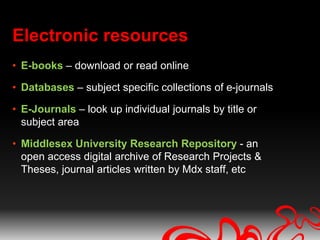 Electronic resources
• E-books – download or read online

• Databases – subject specific collections of e-journals

• E-Journals – look up individual journals by title or
  subject area

• Middlesex University Research Repository - an
  open access digital archive of Research Projects &
  Theses, journal articles written by Mdx staff, etc
 