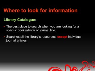 Where to look for information
Library Catalogue:
• The best place to search when you are looking for a
  specific book/e-book or journal title.

• Searches all the library’s resources, except individual
  journal articles.
 