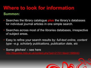 Where to look for information
Summon:
• Searches the library catalogue plus the library’s databases
  for individual journal articles in one simple search.

• Searches across most of the libraries databases, irrespective
  of subject areas.

• Easy to refine your search results by: full-text online, content
  type –e.g. scholarly publications, publication date, etc

• Some glitches! – see here
 http://libguides.mdx.ac.uk/content.php?pid=217011&sid=1889443
 