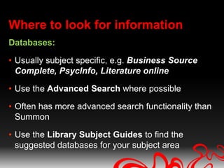Where to look for information
Databases:

• Usually subject specific, e.g. Business Source
  Complete, PsycInfo, Literature online

• Use the Advanced Search where possible

• Often has more advanced search functionality than
  Summon

• Use the Library Subject Guides to find the
  suggested databases for your subject area
 