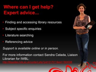 Where can I get help?
Expert advice...
• Finding and accessing library resources

• Subject specific enquiries

• Literature searching

• Referencing advice

Support is available online or in person.

For more information contact Sandra Celada, Liaison
Librarian for IWBL:
http://libguides.mdx.ac.uk/content.php?pid=217011&sid=1804508
 