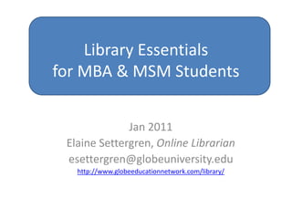 Library Essentialsfor MBA & MSM Students Jan 2011 Elaine Settergren, Online Librarian esettergren@globeuniversity.edu http://www.globeeducationnetwork.com/library/ 