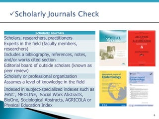 Scholarly Journals
Scholars, researchers, practitioners
Experts in the field (faculty members,
researchers)
Includes a bibliography, references, notes,
and/or works cited section
Editorial board of outside scholars (known as
peer review)
Scholarly or professional organization
Assumes a level of knowledge in the field
Indexed in subject-specialized indexes such as
ERIC , MEDLINE, Social Work Abstracts,
BioOne, Sociological Abstracts, AGRICOLA or
Physical Education Index
6
 
