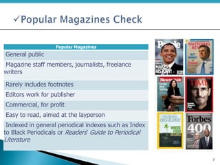 Popular Magazines
General public
Magazine staff members, journalists, freelance
writers
Rarely includes footnotes
Editors work for publisher
Commercial, for profit
Easy to read, aimed at the layperson
Indexed in general periodical indexes such as Index
to Black Periodicals or Readers' Guide to Periodical
Literature
7
 