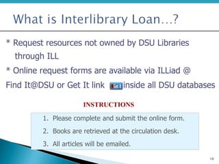 10
* Request resources not owned by DSU Libraries
through ILL
* Online request forms are available via ILLiad @
Find It@DSU or Get It link inside all DSU databases
1. Please complete and submit the online form.
2. Books are retrieved at the circulation desk.
3. All articles will be emailed.
INSTRUCTIONS
 