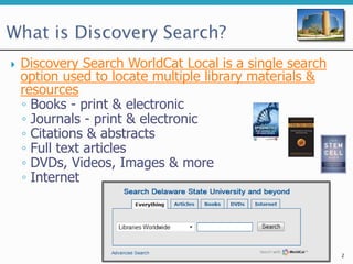  Discovery Search WorldCat Local is a single search
option used to locate multiple library materials &
resources
◦ Books - print & electronic
◦ Journals - print & electronic
◦ Citations & abstracts
◦ Full text articles
◦ DVDs, Videos, Images & more
◦ Internet
2
 