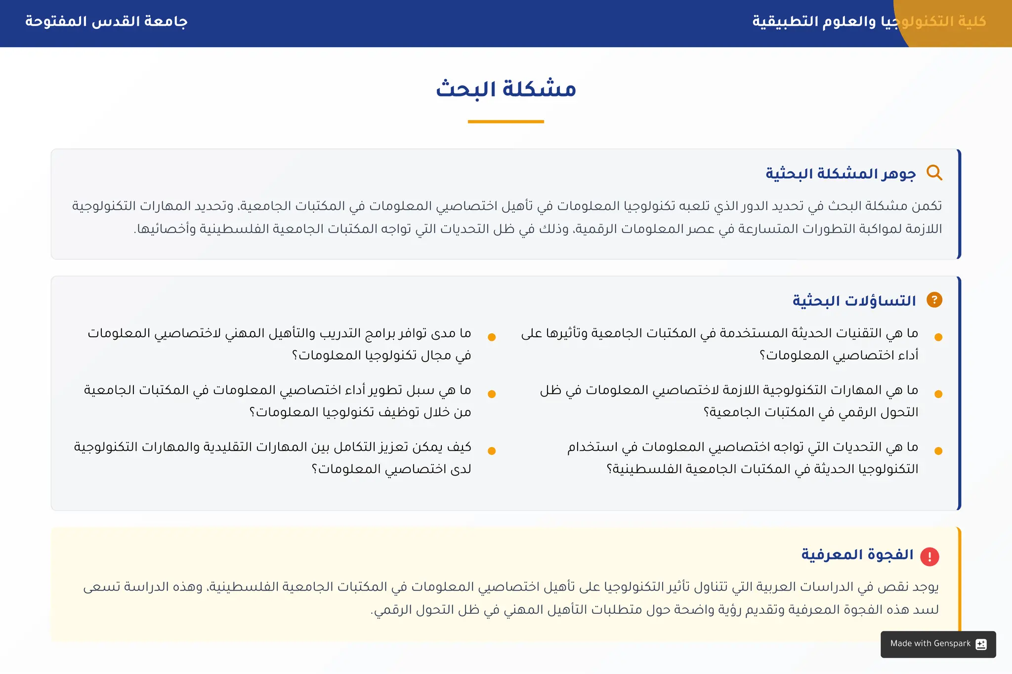 ‫التطبيقية‬ ‫والعلوم‬ ‫التكنولوجيا‬ ‫كلية‬
‫المفتوحة‬ ‫القدس‬ ‫جامعة‬
‫الثاني‬ ‫اسي‬‫الدر‬ ‫الفصل‬
2025-2024 ‫الجامعي‬ ‫العام‬ 10 / 4
‫البحث‬ ‫مشكلة‬
‫البحثية‬ ‫المشكلة‬ ‫جوهر‬ 
‫التكنولوجية‬ ‫ات‬‫المهار‬ ‫وتحديد‬ ،‫الجامعية‬ ‫المكتبات‬ ‫في‬ ‫المعلومات‬ ‫اختصاصيي‬ ‫تأهيل‬ ‫في‬ ‫المعلومات‬ ‫تكنولوجيا‬ ‫تلعبه‬ ‫الذي‬ ‫الدور‬ ‫تحديد‬ ‫في‬ ‫البحث‬ ‫مشكلة‬ ‫تكمن‬
.‫وأخصائيها‬ ‫الفلسطينية‬ ‫الجامعية‬ ‫المكتبات‬ ‫تواجه‬ ‫التي‬ ‫التحديات‬ ‫ظل‬ ‫في‬ ‫وذلك‬ ،‫الرقمية‬ ‫المعلومات‬ ‫عصر‬ ‫في‬ ‫المتسارعة‬ ‫ات‬‫التطور‬ ‫لمواكبة‬ ‫الالزمة‬
‫البحثية‬ ‫التساؤالت‬ 

‫المعرفية‬ ‫الفجوة‬
‫تسعى‬ ‫اسة‬‫الدر‬ ‫وهذه‬ ،‫الفلسطينية‬ ‫الجامعية‬ ‫المكتبات‬ ‫في‬ ‫المعلومات‬ ‫اختصاصيي‬ ‫تأهيل‬ ‫على‬ ‫التكنولوجيا‬ ‫تأثير‬ ‫تتناول‬ ‫التي‬ ‫بية‬‫العر‬ ‫اسات‬‫الدر‬ ‫في‬ ‫نقص‬ ‫يوجد‬
.‫الرقمي‬ ‫التحول‬ ‫ظل‬ ‫في‬ ‫المهني‬ ‫التأهيل‬ ‫متطلبات‬ ‫حول‬ ‫واضحة‬ ‫ؤية‬‫ر‬ ‫وتقديم‬ ‫المعرفية‬ ‫الفجوة‬ ‫هذه‬ ‫لسد‬
‫على‬ ‫وتأثيرها‬ ‫الجامعية‬ ‫المكتبات‬ ‫في‬ ‫المستخدمة‬ ‫الحديثة‬ ‫التقنيات‬ ‫هي‬ ‫ما‬
‫المعلومات؟‬ ‫اختصاصيي‬ ‫أداء‬
‫ظل‬ ‫في‬ ‫المعلومات‬ ‫الختصاصيي‬ ‫الالزمة‬ ‫التكنولوجية‬ ‫ات‬‫المهار‬ ‫هي‬ ‫ما‬
‫الجامعية؟‬ ‫المكتبات‬ ‫في‬ ‫الرقمي‬ ‫التحول‬
‫استخدام‬ ‫في‬ ‫المعلومات‬ ‫اختصاصيي‬ ‫تواجه‬ ‫التي‬ ‫التحديات‬ ‫هي‬ ‫ما‬
‫الفلسطينية؟‬ ‫الجامعية‬ ‫المكتبات‬ ‫في‬ ‫الحديثة‬ ‫التكنولوجيا‬
‫المعلومات‬ ‫الختصاصيي‬ ‫المهني‬ ‫والتأهيل‬ ‫يب‬‫التدر‬ ‫امج‬‫بر‬ ‫توافر‬ ‫مدى‬ ‫ما‬
‫المعلومات؟‬ ‫تكنولوجيا‬ ‫مجال‬ ‫في‬
‫الجامعية‬ ‫المكتبات‬ ‫في‬ ‫المعلومات‬ ‫اختصاصيي‬ ‫أداء‬ ‫تطوير‬ ‫سبل‬ ‫هي‬ ‫ما‬
‫المعلومات؟‬ ‫تكنولوجيا‬ ‫توظيف‬ ‫خالل‬ ‫من‬
‫التكنولوجية‬ ‫ات‬‫والمهار‬ ‫التقليدية‬ ‫ات‬‫المهار‬ ‫بين‬ ‫التكامل‬ ‫يز‬‫تعز‬ ‫يمكن‬ ‫كيف‬
‫المعلومات؟‬ ‫اختصاصيي‬ ‫لدى‬
Made with Genspark
 