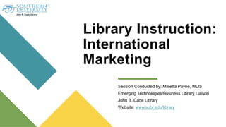 Library Instruction:
International
Marketing
Session Conducted by: Maletta Payne, MLIS
Emerging Technologies/Business Library Liaison
John B. Cade Library
Website: www.subr.edu/library
 
