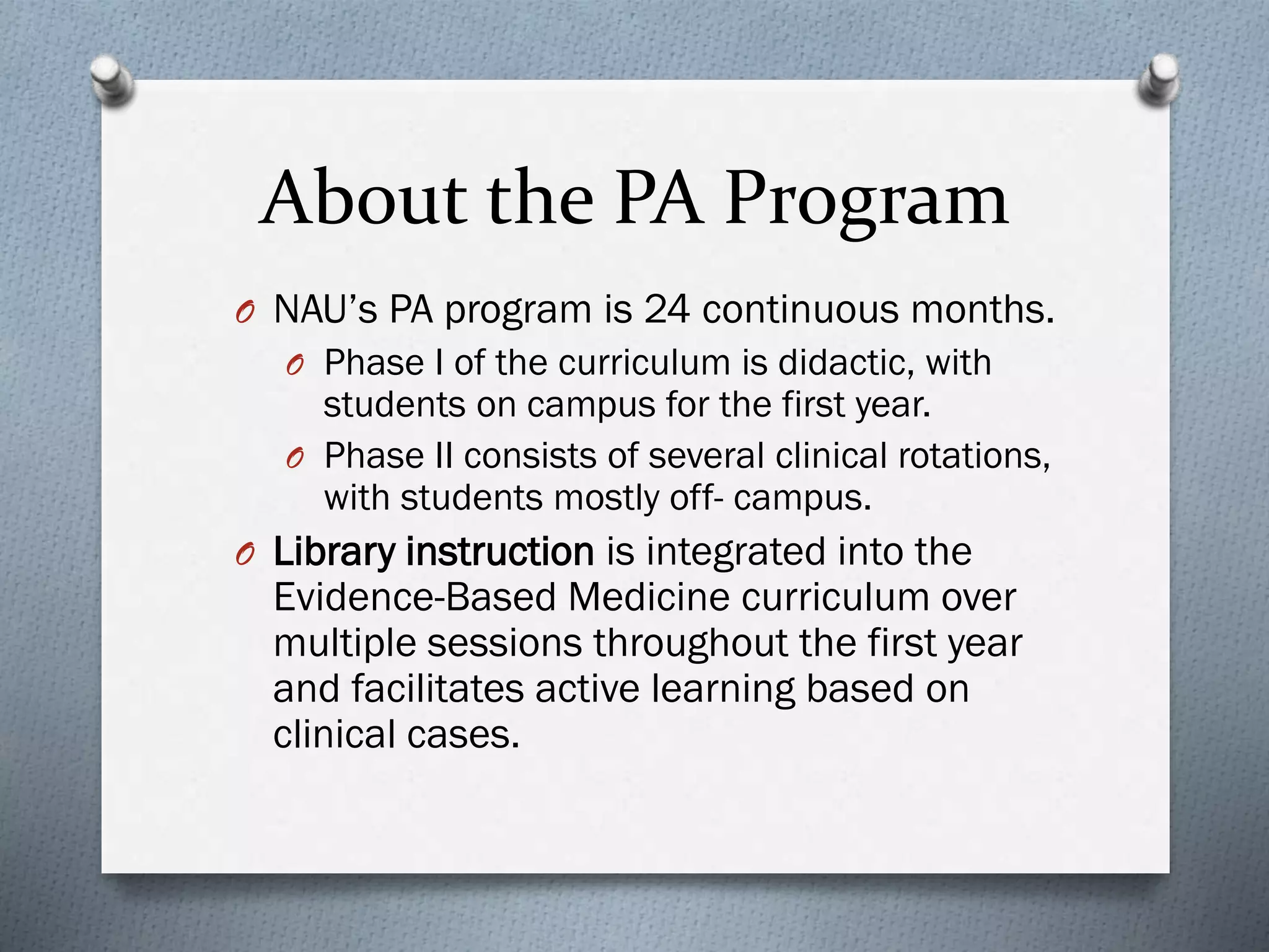 About the PA Program
O NAU’s PA program is 24 continuous months.
O Phase I of the curriculum is didactic, with
students on campus for the first year.
O Phase II consists of several clinical rotations,
with students mostly off- campus.
O Library instruction is integrated into the
Evidence-Based Medicine curriculum over
multiple sessions throughout the first year
and facilitates active learning based on
clinical cases.
 