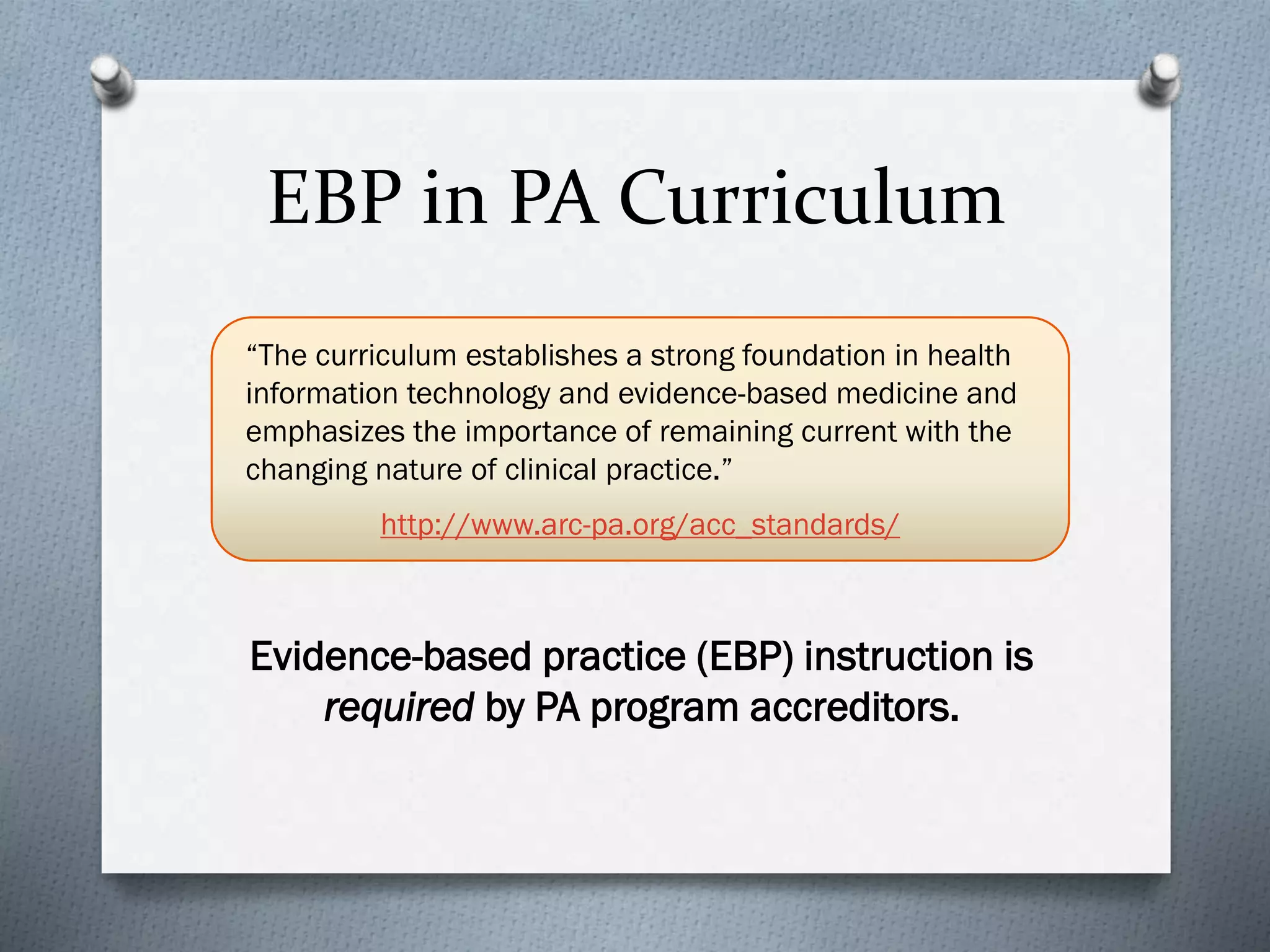 EBP in PA Curriculum
Evidence-based practice (EBP) instruction is
required by PA program accreditors.
“The curriculum establishes a strong foundation in health
information technology and evidence-based medicine and
emphasizes the importance of remaining current with the
changing nature of clinical practice.”
http://www.arc-pa.org/acc_standards/
 
