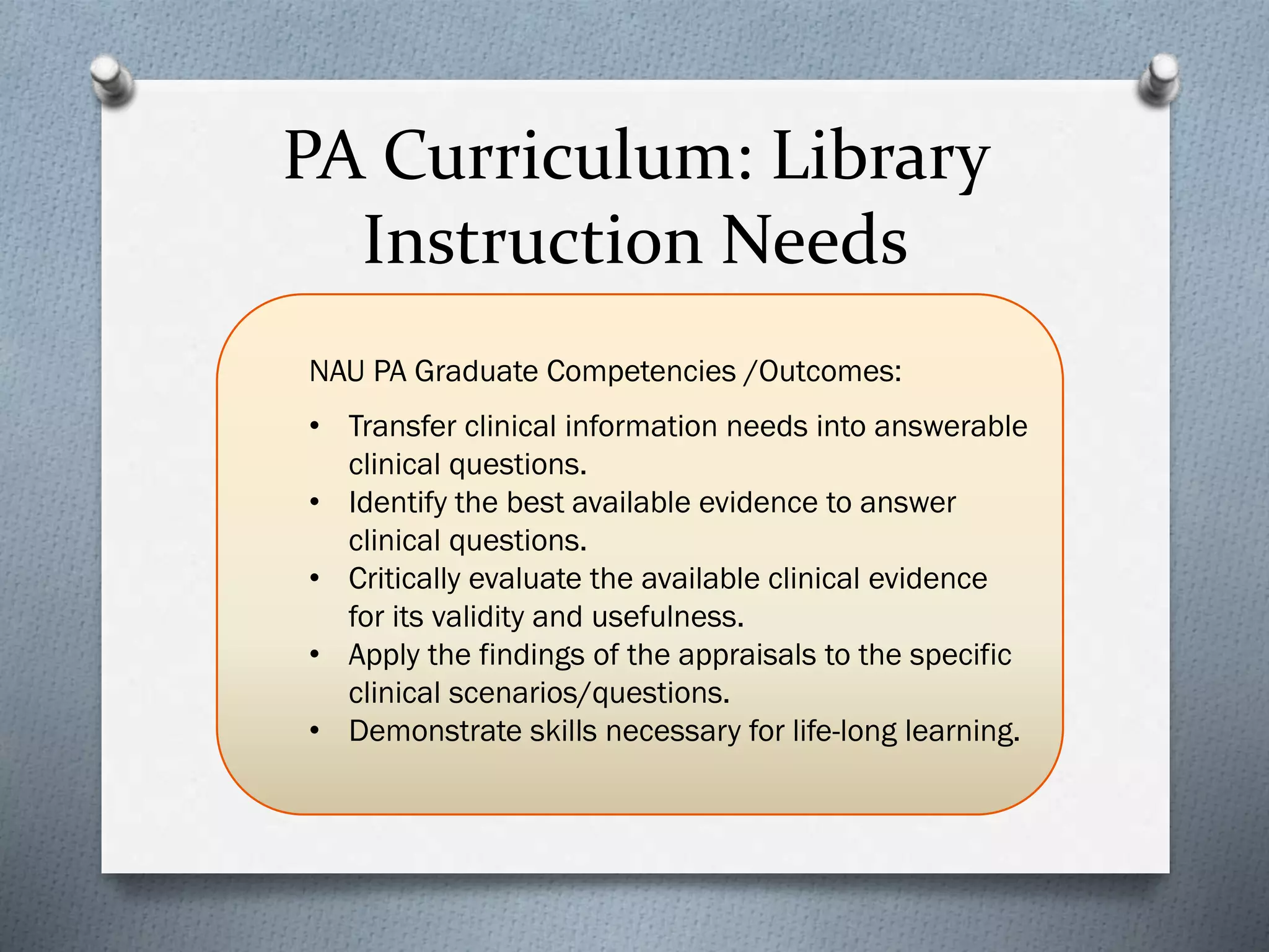 PA Curriculum: Library
Instruction Needs
NAU PA Graduate Competencies /Outcomes:
• Transfer clinical information needs into answerable
clinical questions.
• Identify the best available evidence to answer
clinical questions.
• Critically evaluate the available clinical evidence
for its validity and usefulness.
• Apply the findings of the appraisals to the specific
clinical scenarios/questions.
• Demonstrate skills necessary for life-long learning.
 