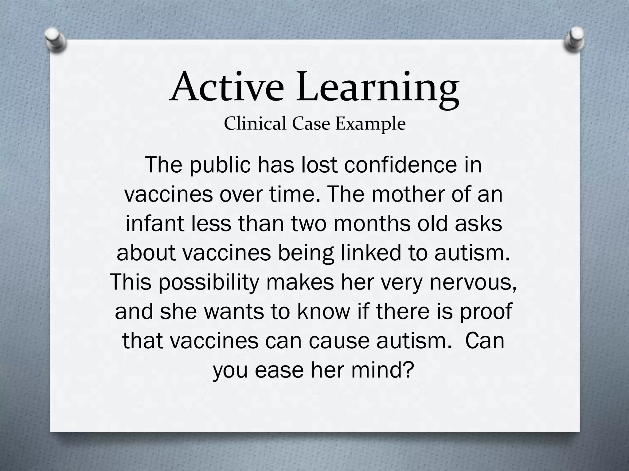 Active Learning
Clinical Case Example
The public has lost confidence in
vaccines over time. The mother of an
infant less than two months old asks
about vaccines being linked to autism.
This possibility makes her very nervous,
and she wants to know if there is proof
that vaccines can cause autism. Can
you ease her mind?
 