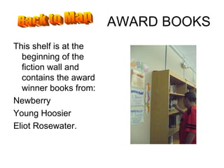 AWARD BOOKS This shelf is at the beginning of the fiction wall and contains the award winner books from: Newberry Young Hoosier Eliot Rosewater. Back to Map 