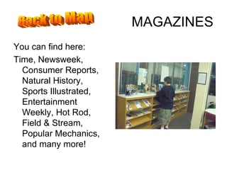 MAGAZINES You can find here: Time, Newsweek, Consumer Reports, Natural History, Sports Illustrated, Entertainment Weekly, Hot Rod, Field & Stream, Popular Mechanics, and many more! Back to Map 