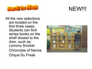 NEW!!! All the new selections are located on the first three cases.  Students can find series books on the shelf closest to the door, such as:  Lemony Snicket Chronicles of Narnia Cirque Du Freak Back to Map 