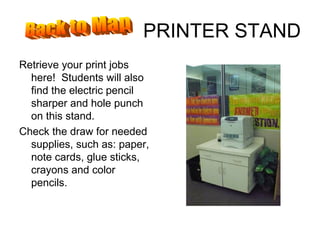 PRINTER STAND Retrieve your print jobs here!  Students will also find the electric pencil sharper and hole punch on this stand. Check the draw for needed supplies, such as: paper, note cards, glue sticks, crayons and color pencils. Back to Map 