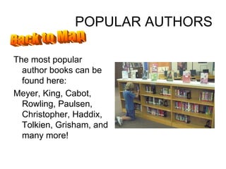 POPULAR AUTHORS The most popular author books can be found here: Meyer, King, Cabot, Rowling, Paulsen, Christopher, Haddix, Tolkien, Grisham, and many more! Back to Map 