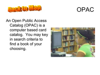 OPAC An Open Public Access Catalog (OPAC) is a computer based card catalog.  You may key in search criteria to find a book of your choosing. Back to Map 