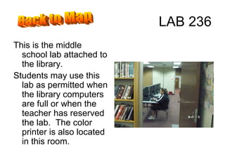 LAB 236 This is the middle school lab attached to the library. Students may use this lab as permitted when the library computers are full or when the teacher has reserved the lab.  The color printer is also located in this room. Back to Map 