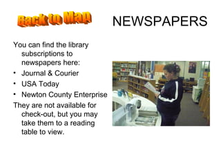 NEWSPAPERS You can find the library subscriptions to newspapers here: Journal & Courier USA Today Newton County Enterprise They are not available for check-out, but you may take them to a reading table to view. Back to Map 