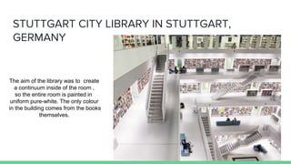 STUTTGART CITY LIBRARY IN STUTTGART,
GERMANY
The aim of the library was to create
a continuum inside of the room ,
so the entire room is painted in
uniform pure-white. The only colour
in the building comes from the books
themselves.
 