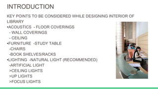 INTRODUCTION
KEY POINTS TO BE CONSIDERED WHILE DESIGNING INTERIOR OF
LIBRARY
•ACOUSTICS - FLOOR COVERINGS
- WALL COVERINGS
- CEILING
•FURNITURE -STUDY TABLE
-CHAIRS
-BOOK SHELVES/RACKS
•LIGHTING -NATURAL LIGHT (RECOMMENDED)
-ARTIFICIAL LIGHT
>CEILING LIGHTS
>UP LIGHTS
>FOCUS LIGHTS
 