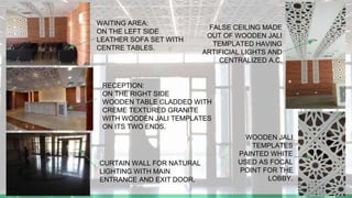 WAITING AREA:
ON THE LEFT SIDE
LEATHER SOFA SET WITH
CENTRE TABLES.
RECEPTION:
ON THE RIGHT SIDE
WOODEN TABLE CLADDED WITH
CREME TEXTURED GRANITE
WITH WOODEN JALI TEMPLATES
ON ITS TWO ENDS.
CURTAIN WALL FOR NATURAL
LIGHTING WITH MAIN
ENTRANCE AND EXIT DOOR.
FALSE CEILING MADE
OUT OF WOODEN JALI
TEMPLATED HAVING
ARTIFICIAL LIGHTS AND
CENTRALIZED A.C.
WOODEN JALI
TEMPLATES
PAINTED WHITE
USED AS FOCAL
POINT FOR THE
LOBBY.
 