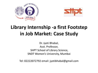Library Internship -a first Footstep
in Job Market: Case Study
Dr. Jyoti Bhabal,
Asst. Professor,
SHPT School of Library Science,
SNDT Women’s University, Mumbai
Tel: 02222072792 email: jyotibhabal@gmail.com
 