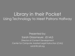 Library in their Pocket
Using Technology to Meet Patrons Halfway



                     Presented by:
               Sarah Glassmeyer, JD MLS
              Director of Content Development
     Center for Computer Assisted Legal Instruction (CALI)
                        sarah@cali.org
 