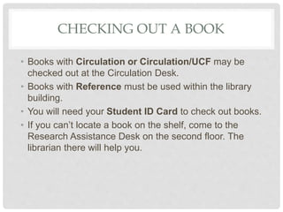CHECKING OUT A BOOK
• Books with Circulation or Circulation/UCF may be
checked out at the Circulation Desk.
• Books with Reference must be used within the library
building.
• You will need your Student ID Card to check out books.
• If you can’t locate a book on the shelf, come to the
Research Assistance Desk on the second floor. The
librarian there will help you.
 