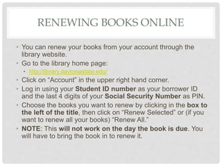 RENEWING BOOKS ONLINE
• You can renew your books from your account through the
library website.
• Go to the library home page:
• http://library.daytonastate.edu/
• Click on “Account” in the upper right hand corner.
• Log in using your Student ID number as your borrower ID
and the last 4 digits of your Social Security Number as PIN.
• Choose the books you want to renew by clicking in the box to
the left of the title, then click on “Renew Selected” or (if you
want to renew all your books) “Renew All.”
• NOTE: This will not work on the day the book is due. You
will have to bring the book in to renew it.
 
