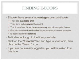 FINDING E-BOOKS
• E-books have several advantages over print books.
• They are available 24/7
• They tend to be newer than print
• The library has three times as many e-books as print books
• E-books can be downloaded to your smart phone or e-reader
• E-books can be searched
• To find e-books, go to the library website.
• Click on the “E-books” tab and type in your topic, then
click on the “Search” icon.
• If you are not already logged in, you will be asked to at
this time.
 
