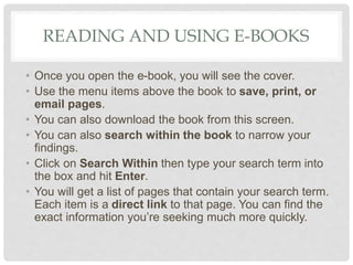 READING AND USING E-BOOKS
• Once you open the e-book, you will see the cover.
• Use the menu items above the book to save, print, or
email pages.
• You can also download the book from this screen.
• You can also search within the book to narrow your
findings.
• Click on Search Within then type your search term into
the box and hit Enter.
• You will get a list of pages that contain your search term.
Each item is a direct link to that page. You can find the
exact information you’re seeking much more quickly.
 