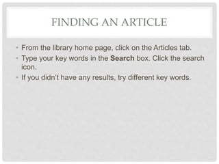FINDING AN ARTICLE
• From the library home page, click on the Articles tab.
• Type your key words in the Search box. Click the search
icon.
• If you didn’t have any results, try different key words.
 