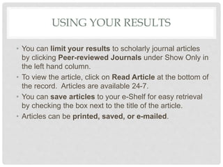 USING YOUR RESULTS
• You can limit your results to scholarly journal articles
by clicking Peer-reviewed Journals under Show Only in
the left hand column.
• To view the article, click on Read Article at the bottom of
the record. Articles are available 24-7.
• You can save articles to your e-Shelf for easy retrieval
by checking the box next to the title of the article.
• Articles can be printed, saved, or e-mailed.
 