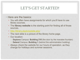 LET’S GET STARTED!
• Here are the basics:
• You will often have assignments for which you’ll have to use
library sources.
• The library website is the starting point for finding all of those
sources.
• http://library.daytonastate.edu/
• The next slide is a picture of the library home page.
• Our location:
• Daytona Campus: Building 210 (the door by the manatee fountain)
• Deland Campus: Building 1 (behind the administration building)
• Always check the website for our hours of operation, as they
change for holidays and summer sessions.
 