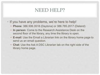 NEED HELP?
• If you have any problems, we’re here to help!
• Phone: 386.506.3518 (Daytona) or 386.785.2017 (Deland)
• In person: Come to the Research Assistance Desk on the
second floor of the library, any time the library is open.
• E-mail: Use the Email a Librarian link on the library home page to
send us an email question.
• Chat: Use the Ask A DSC Librarian tab on the right side of the
library home page.
 