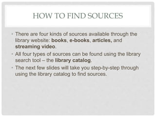 HOW TO FIND SOURCES
• There are four kinds of sources available through the
library website: books, e-books, articles, and
streaming video.
• All four types of sources can be found using the library
search tool – the library catalog.
• The next few slides will take you step-by-step through
using the library catalog to find sources.
 